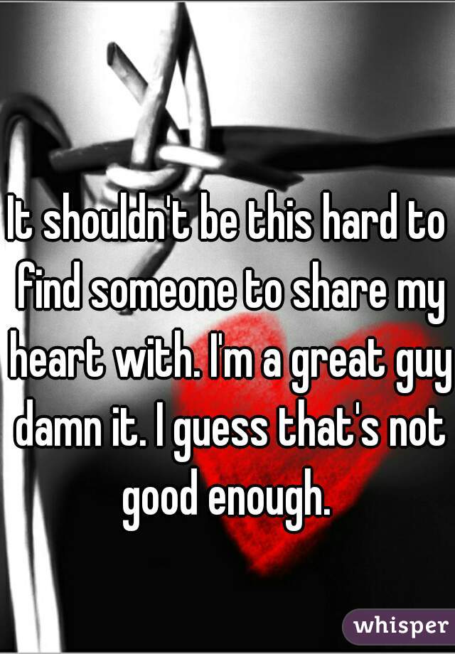 It shouldn't be this hard to find someone to share my heart with. I'm a great guy damn it. I guess that's not good enough. 