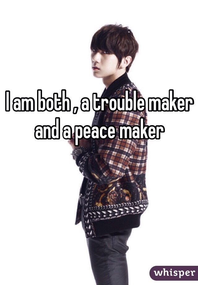 I am both , a trouble maker and a peace maker