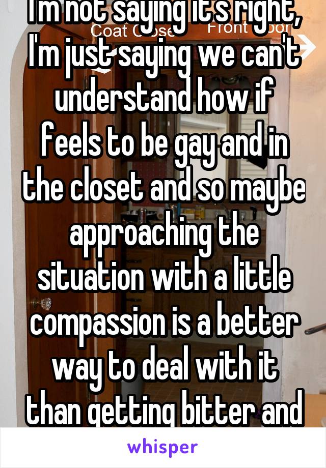 I'm not saying it's right, I'm just saying we can't understand how if feels to be gay and in the closet and so maybe approaching the situation with a little compassion is a better way to deal with it than getting bitter and angry.