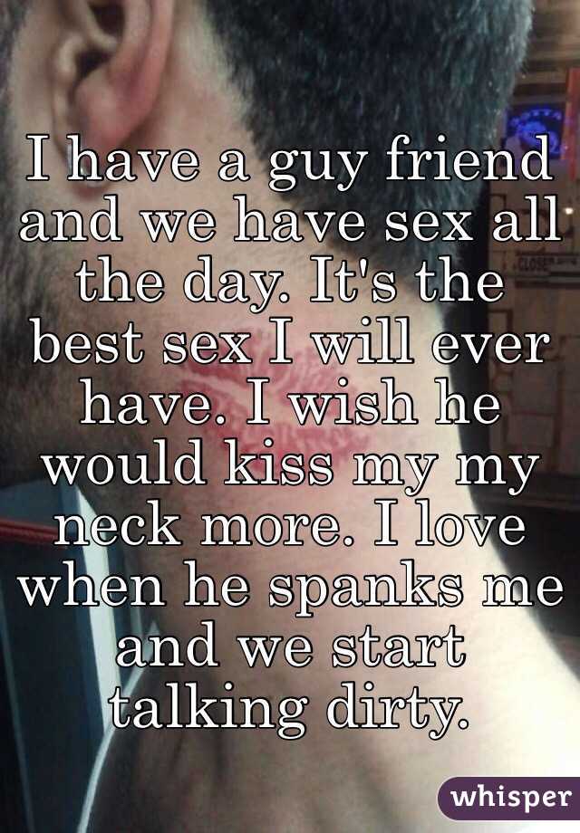 I have a guy friend and we have sex all the day. It's the best sex I will ever have. I wish he would kiss my my neck more. I love when he spanks me and we start talking dirty. 