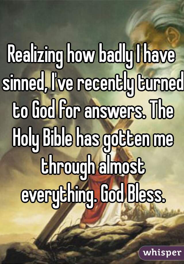 Realizing how badly I have sinned, I've recently turned to God for answers. The Holy Bible has gotten me through almost everything. God Bless.