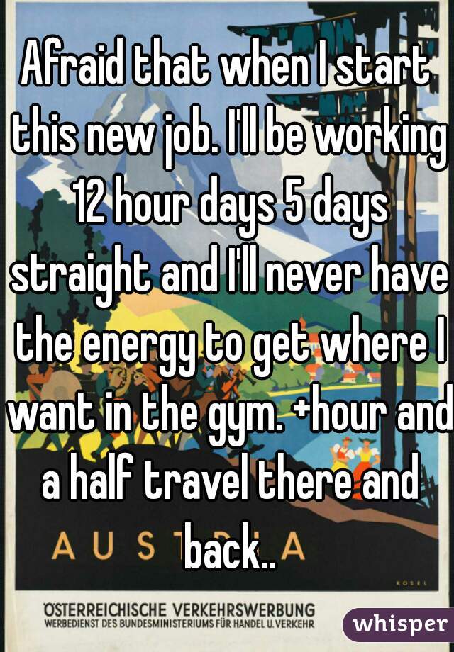 Afraid that when I start this new job. I'll be working 12 hour days 5 days straight and I'll never have the energy to get where I want in the gym. +hour and a half travel there and back..