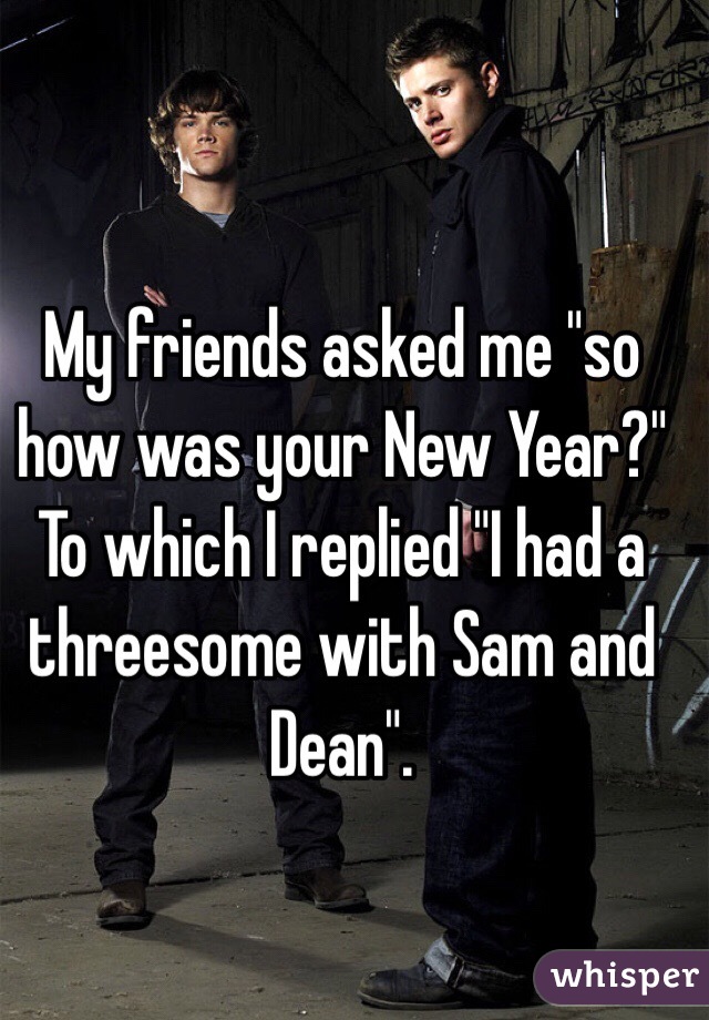 My friends asked me "so how was your New Year?"
To which I replied "I had a threesome with Sam and Dean". 
