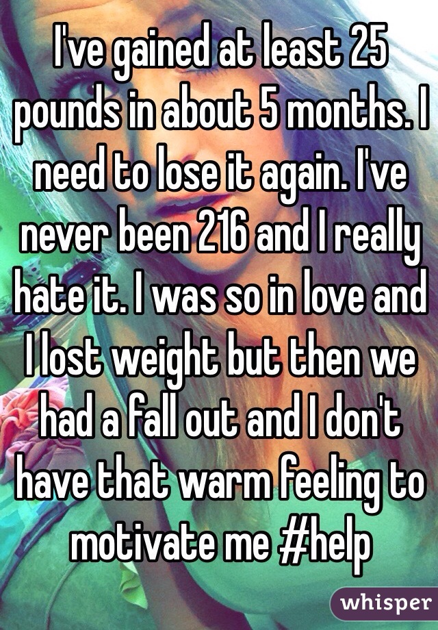 I've gained at least 25 pounds in about 5 months. I need to lose it again. I've never been 216 and I really hate it. I was so in love and I lost weight but then we had a fall out and I don't have that warm feeling to motivate me #help 