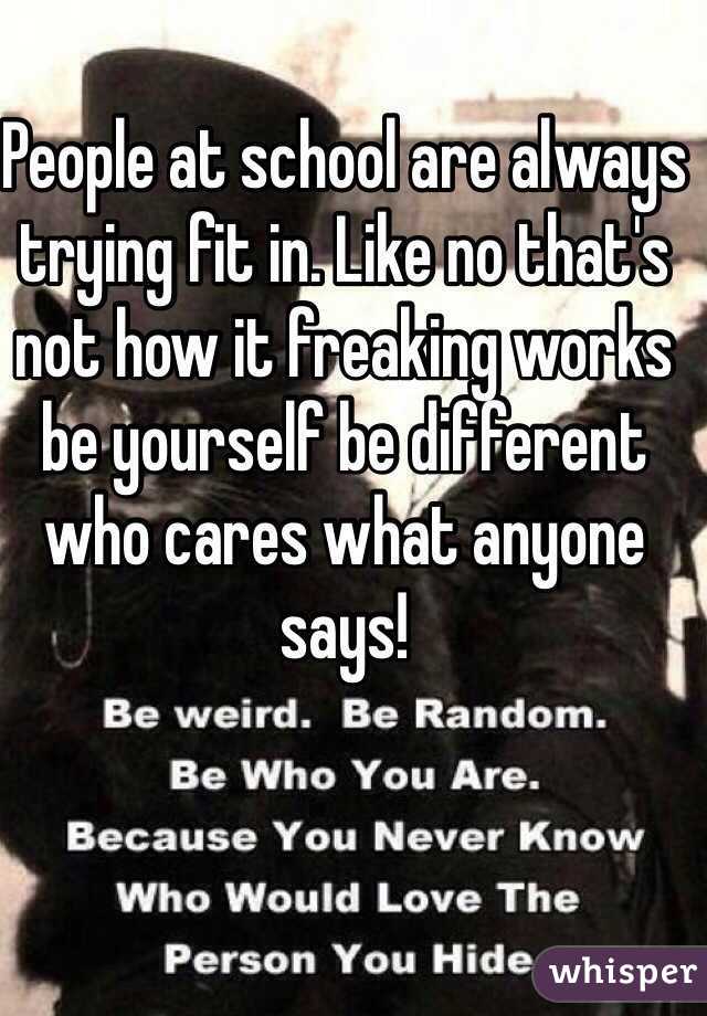 People at school are always trying fit in. Like no that's not how it freaking works be yourself be different who cares what anyone says! 