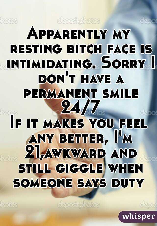 Apparently my resting bitch face is intimidating. Sorry I don't have a permanent smile 24/7
If it makes you feel any better, I'm 21,awkward and still giggle when someone says duty 