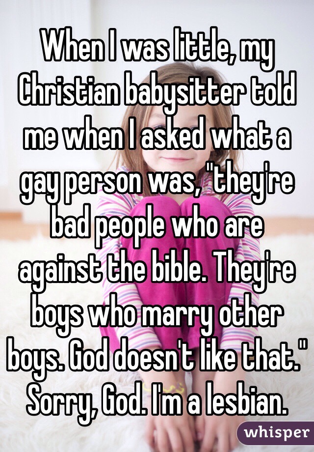 When I was little, my Christian babysitter told me when I asked what a gay person was, "they're bad people who are against the bible. They're boys who marry other boys. God doesn't like that." 
Sorry, God. I'm a lesbian.