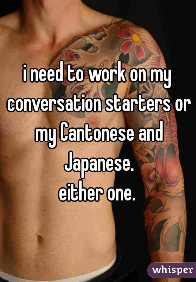 i need to work on my conversation starters or my Cantonese and Japanese.
either one.