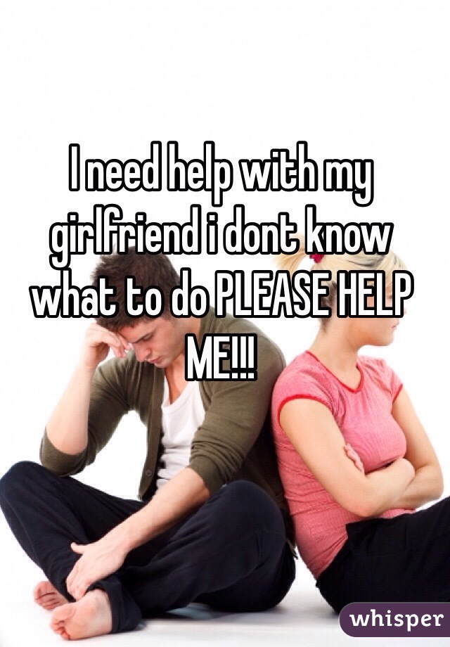 I need help with my girlfriend i dont know what to do PLEASE HELP ME!!!
