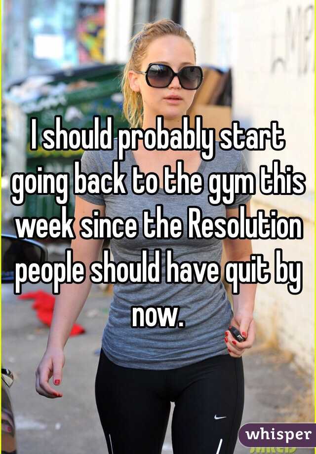 I should probably start going back to the gym this week since the Resolution people should have quit by now.