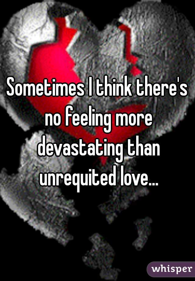 Sometimes I think there's no feeling more devastating than unrequited love...