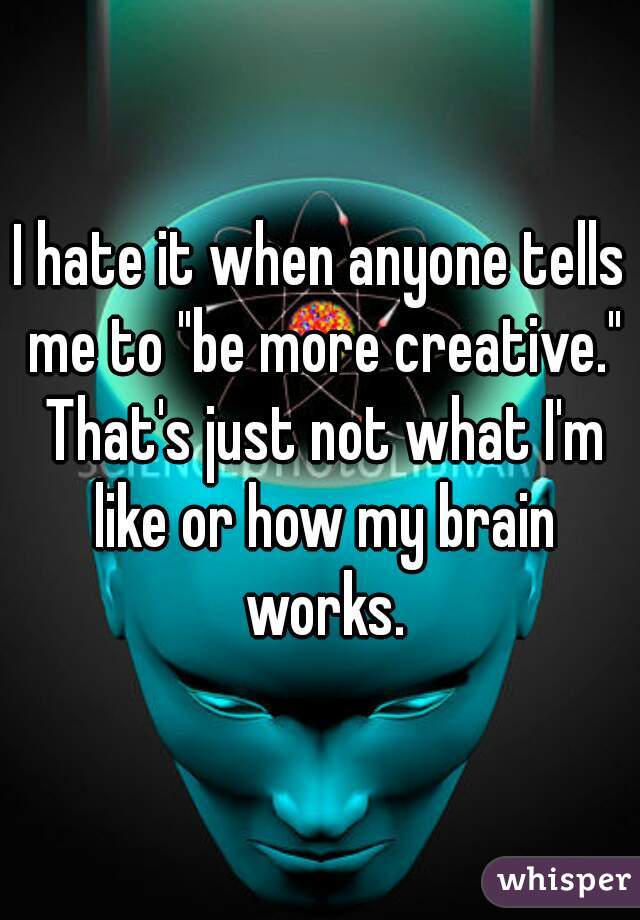 I hate it when anyone tells me to "be more creative." That's just not what I'm like or how my brain works.