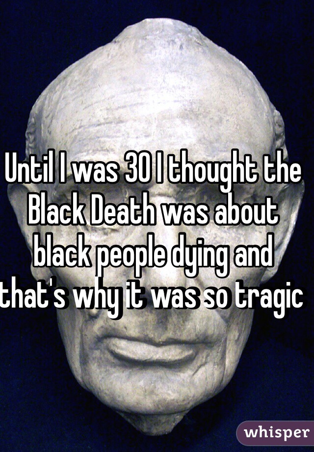 Until I was 30 I thought the Black Death was about black people dying and that's why it was so tragic 
