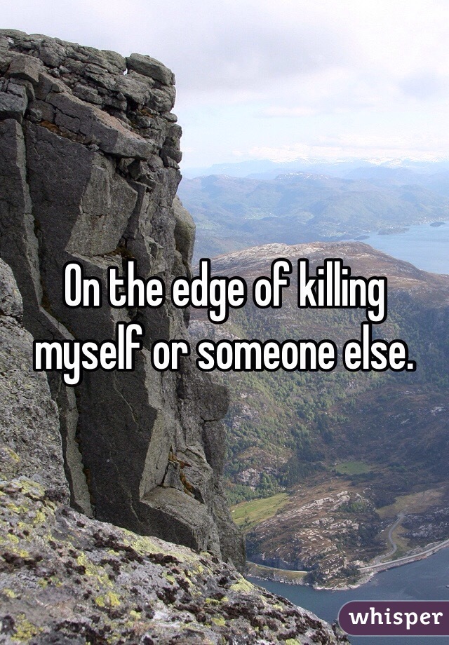On the edge of killing myself or someone else. 