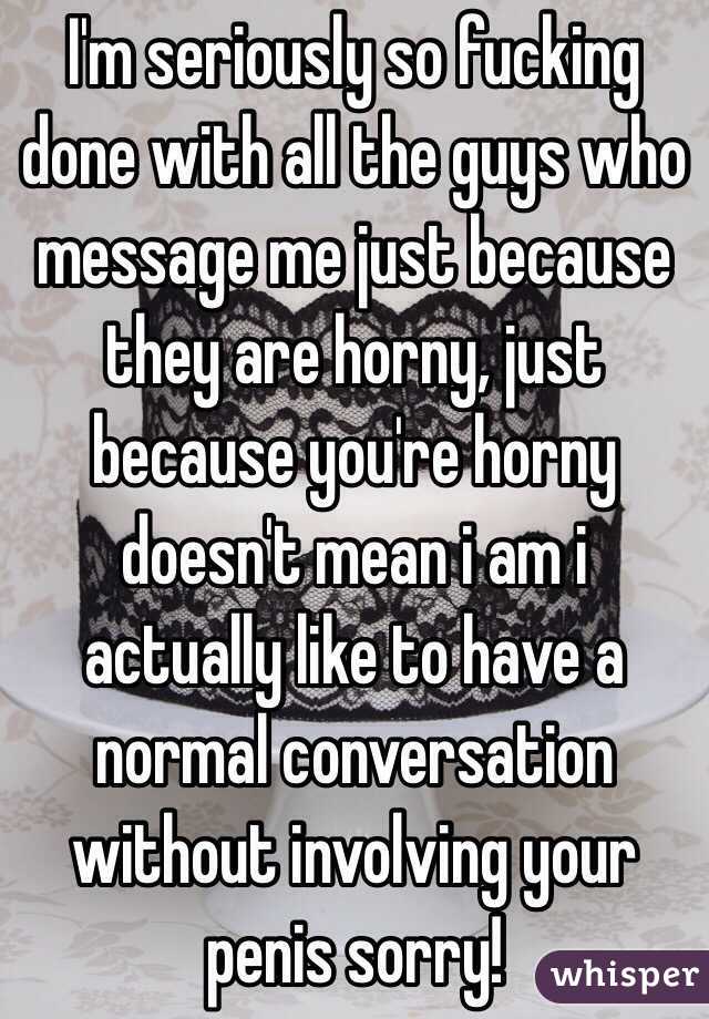 I'm seriously so fucking done with all the guys who message me just because they are horny, just because you're horny doesn't mean i am i actually like to have a normal conversation without involving your penis sorry! 