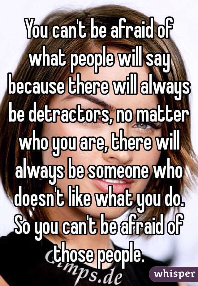  You can't be afraid of what people will say because there will always be detractors, no matter who you are, there will always be someone who doesn't like what you do. So you can't be afraid of those people. 