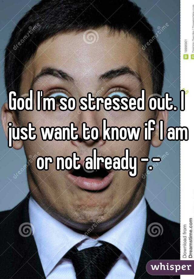 God I'm so stressed out. I just want to know if I am or not already -.-