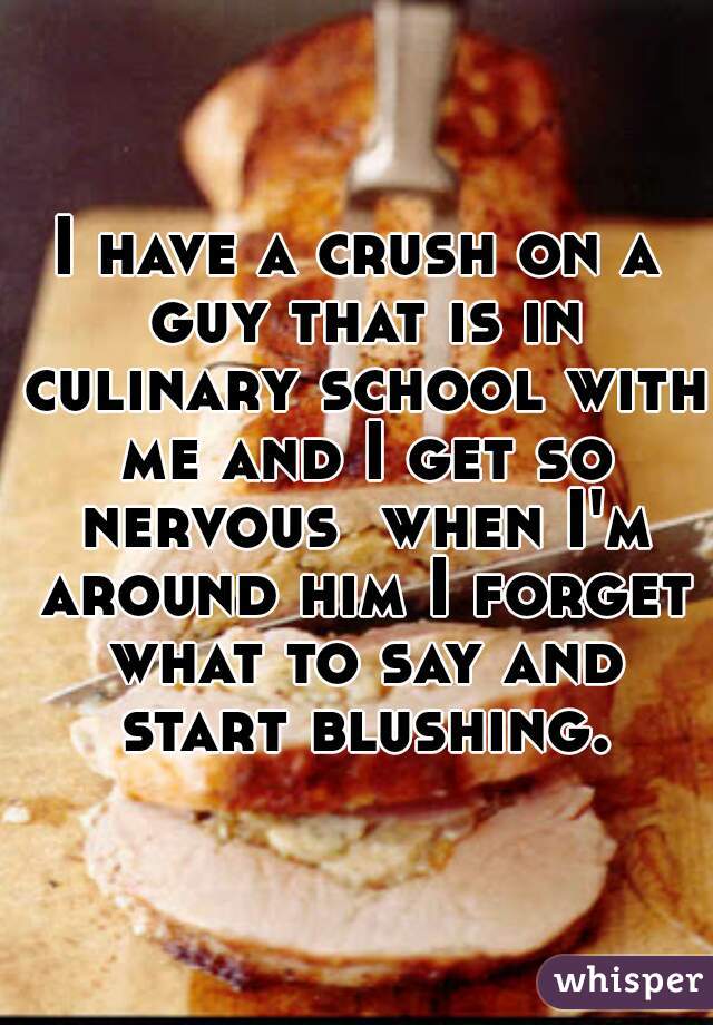 I have a crush on a guy that is in culinary school with me and I get so nervous  when I'm around him I forget what to say and start blushing.