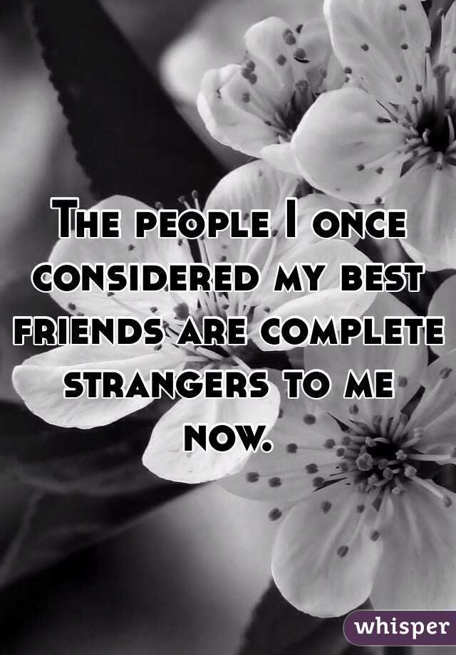 The people I once considered my best friends are complete strangers to me now. 