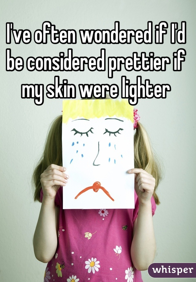 I've often wondered if I'd be considered prettier if my skin were lighter