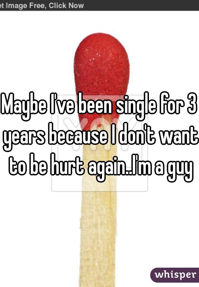 Maybe I've been single for 3 years because I don't want to be hurt again..I'm a guy