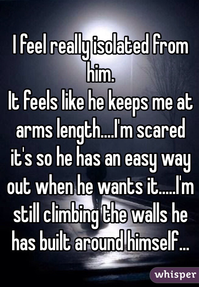I feel really isolated from him. 
It feels like he keeps me at arms length....I'm scared it's so he has an easy way out when he wants it.....I'm still climbing the walls he has built around himself...