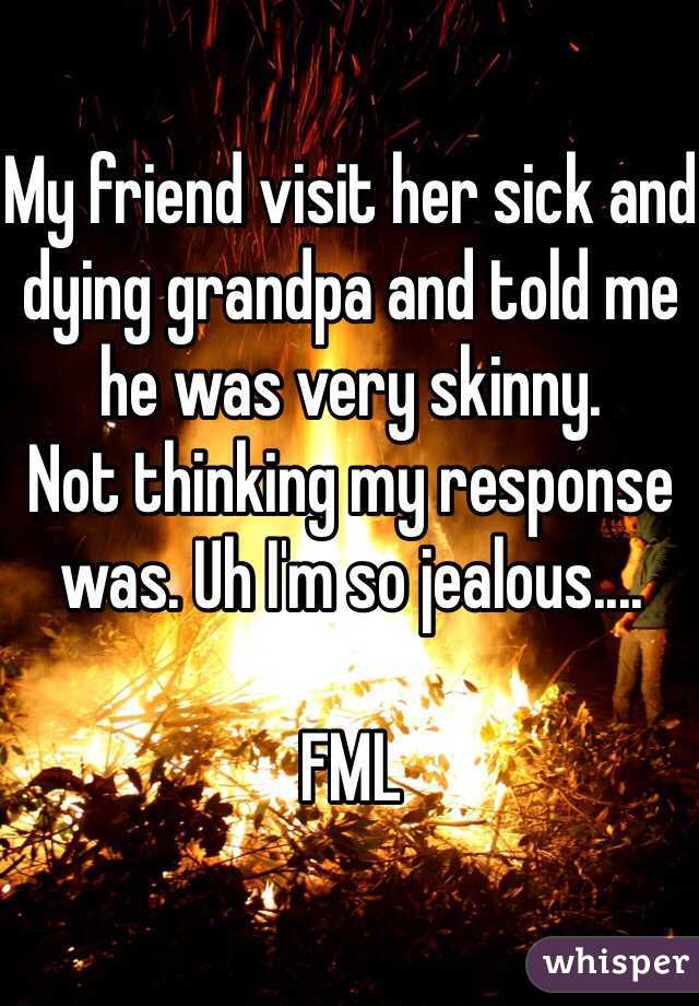 My friend visit her sick and dying grandpa and told me he was very skinny. 
Not thinking my response was. Uh I'm so jealous....

FML