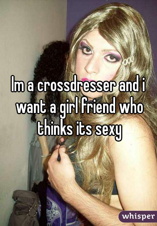 Im a crossdresser and i want a girl friend who thinks its sexy