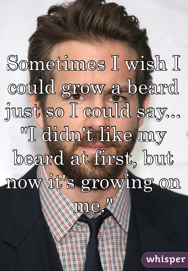 Sometimes I wish I could grow a beard just so I could say... 
"I didn't like my beard at first, but now it's growing on me."