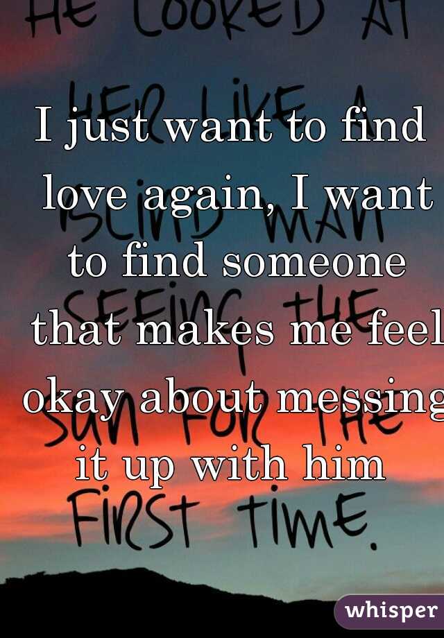 I just want to find love again, I want to find someone that makes me feel okay about messing it up with him 