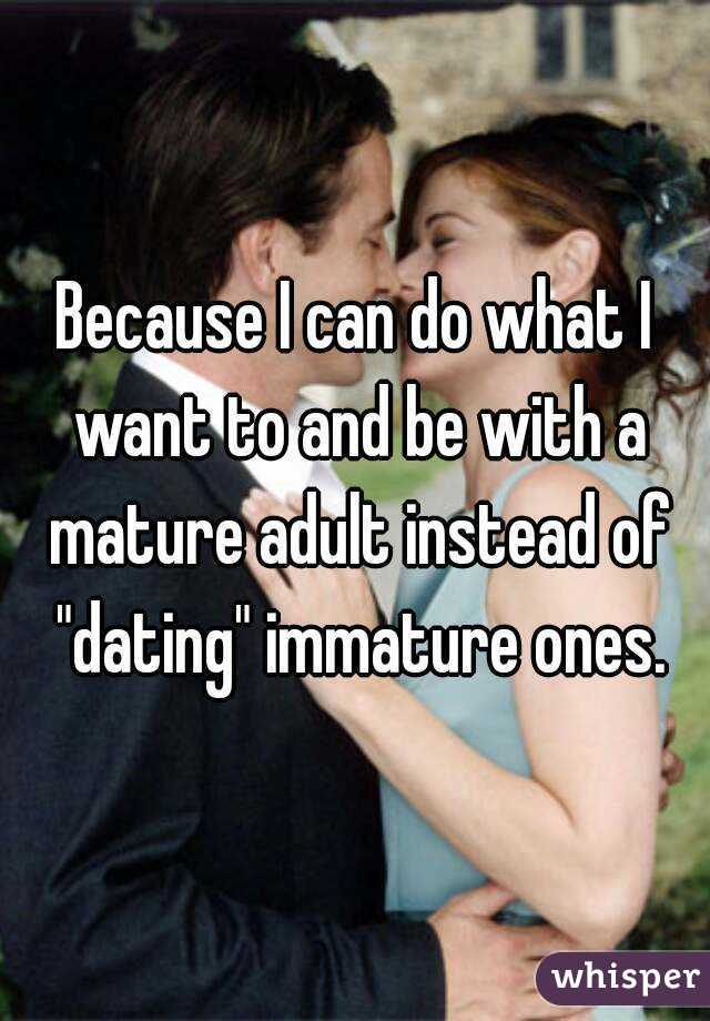 Because I can do what I want to and be with a mature adult instead of "dating" immature ones.