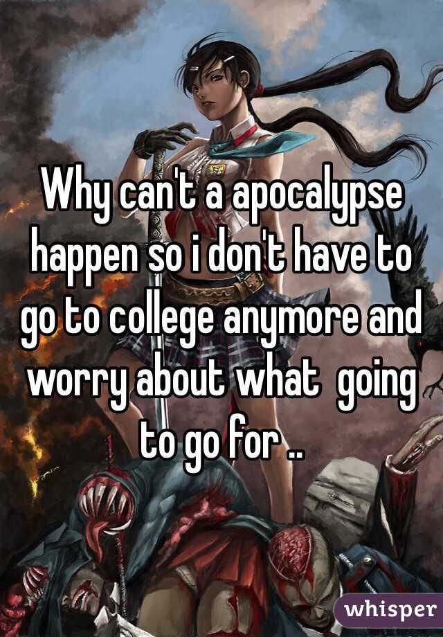 Why can't a apocalypse happen so i don't have to go to college anymore and worry about what  going to go for ..