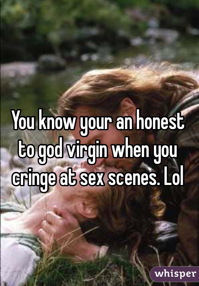 You know your an honest to god virgin when you cringe at sex scenes. Lol 