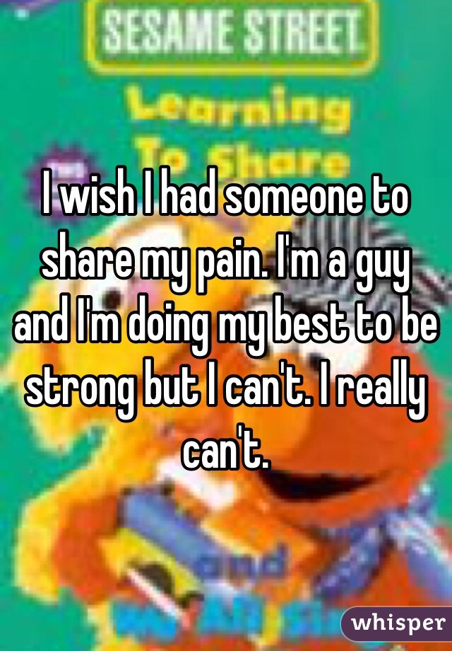 I wish I had someone to share my pain. I'm a guy and I'm doing my best to be strong but I can't. I really can't.