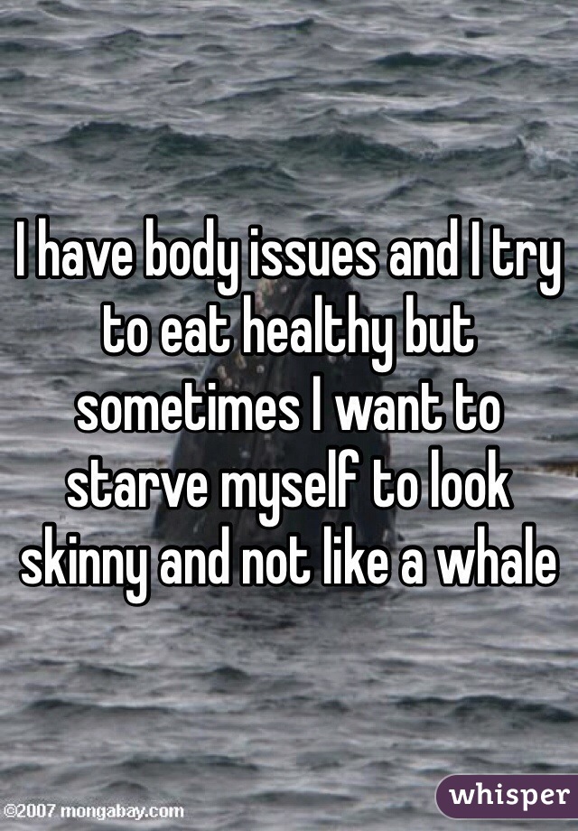I have body issues and I try to eat healthy but sometimes I want to starve myself to look skinny and not like a whale
