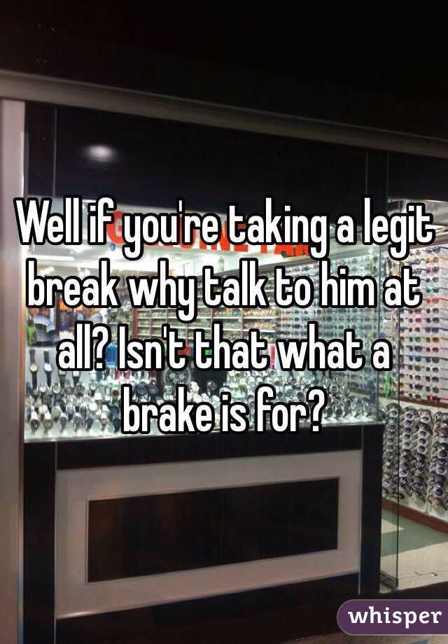 Well if you're taking a legit break why talk to him at all? Isn't that what a brake is for?