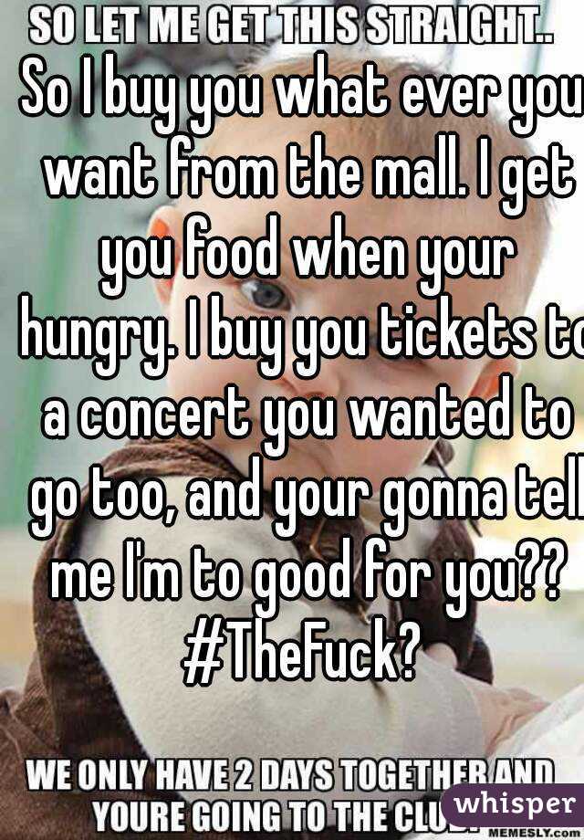 So I buy you what ever you want from the mall. I get you food when your hungry. I buy you tickets to a concert you wanted to go too, and your gonna tell me I'm to good for you??
#TheFuck?