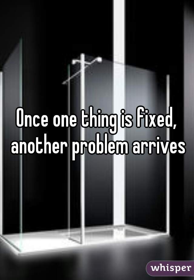 Once one thing is fixed, another problem arrives