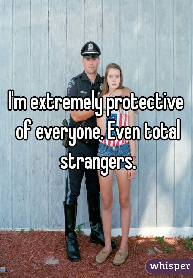 I'm extremely protective of everyone. Even total strangers.