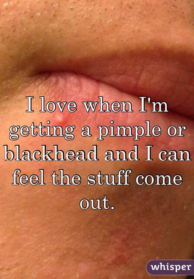 I love when I'm getting a pimple or blackhead and I can feel the stuff come out.