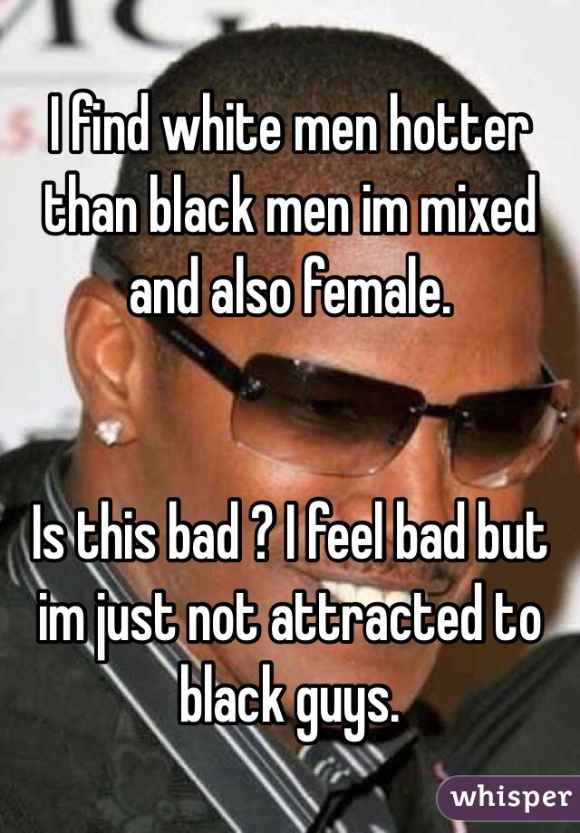 I find white men hotter than black men im mixed and also female. 


Is this bad ? I feel bad but im just not attracted to black guys. 