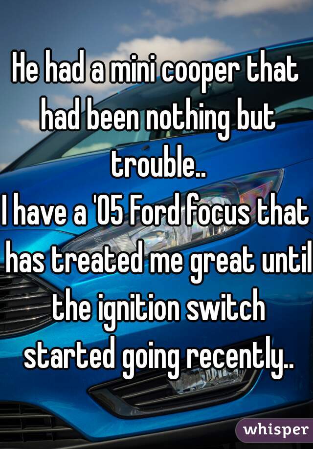 He had a mini cooper that had been nothing but trouble..
I have a '05 Ford focus that has treated me great until the ignition switch started going recently..