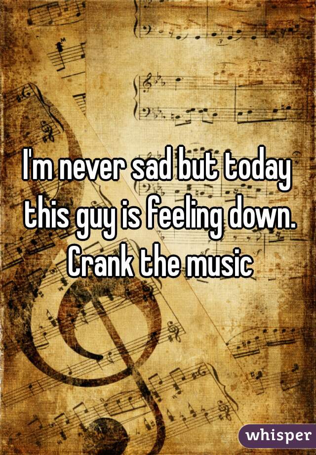 I'm never sad but today this guy is feeling down. Crank the music