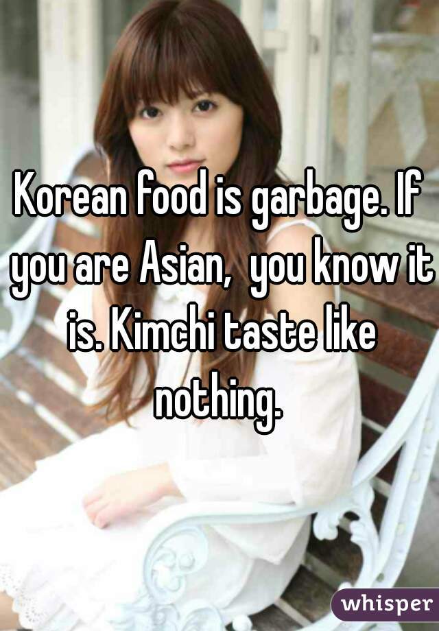 Korean food is garbage. If you are Asian,  you know it is. Kimchi taste like nothing. 