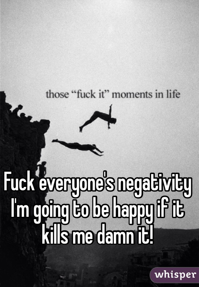 Fuck everyone's negativity I'm going to be happy if it kills me damn it! 
