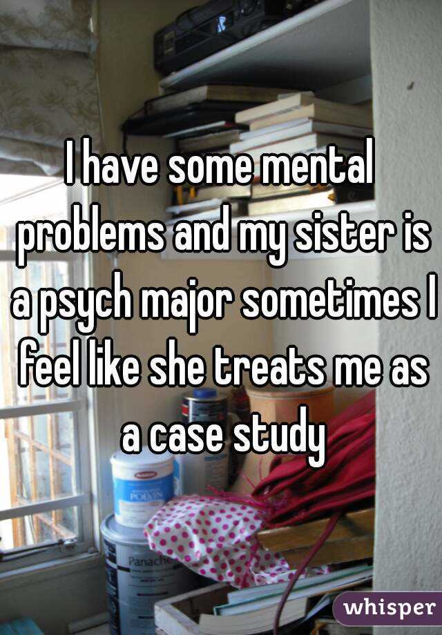 I have some mental problems and my sister is a psych major sometimes I feel like she treats me as a case study
