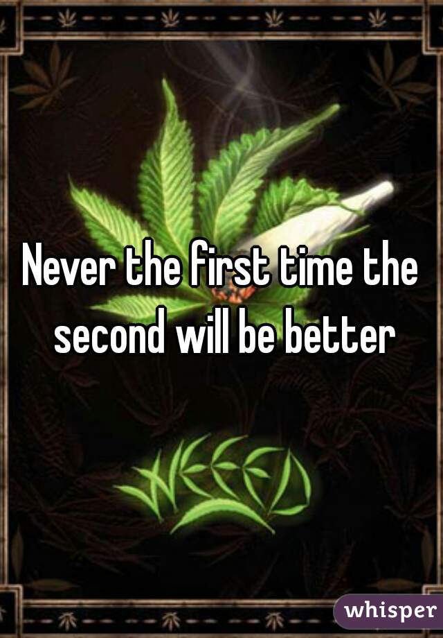 Never the first time the second will be better
