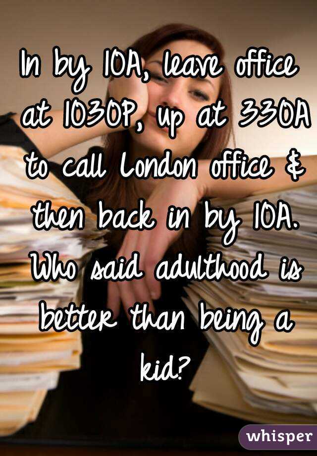 In by 10A, leave office at 1030P, up at 330A to call London office & then back in by 10A. Who said adulthood is better than being a kid?