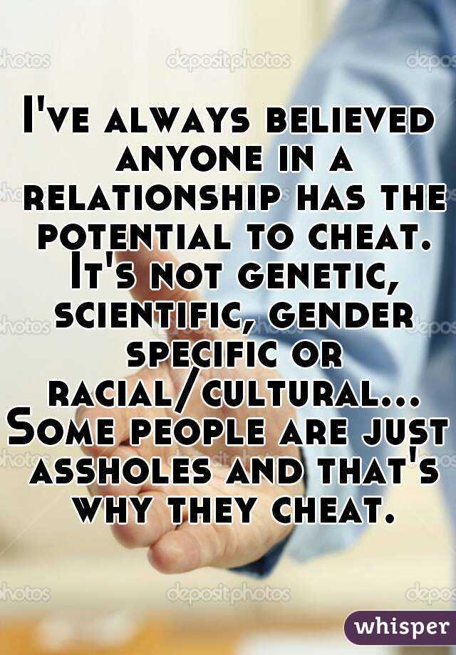 I've always believed anyone in a relationship has the potential to cheat. It's not genetic, scientific, gender specific or racial/cultural...Some people are just assholes and that's why they cheat.