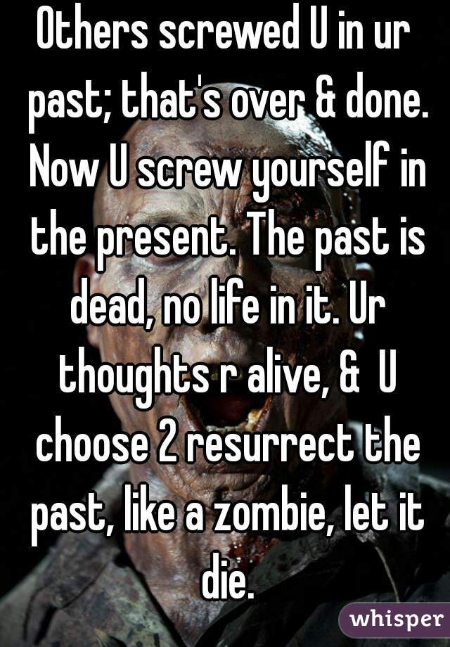 Others screwed U in ur past; that's over & done. Now U screw yourself in the present. The past is dead, no life in it. Ur thoughts r alive, &  U choose 2 resurrect the past, like a zombie, let it die.